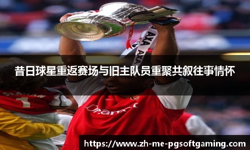昔日球星重返赛场与旧主队员重聚共叙往事情怀